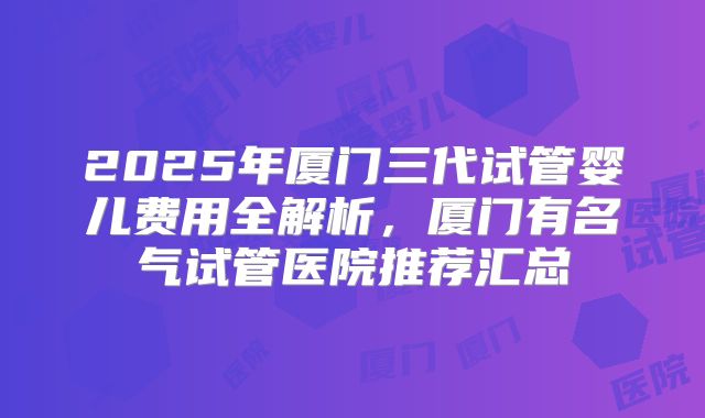 2025年厦门三代试管婴儿费用全解析，厦门有名气试管医院推荐汇总