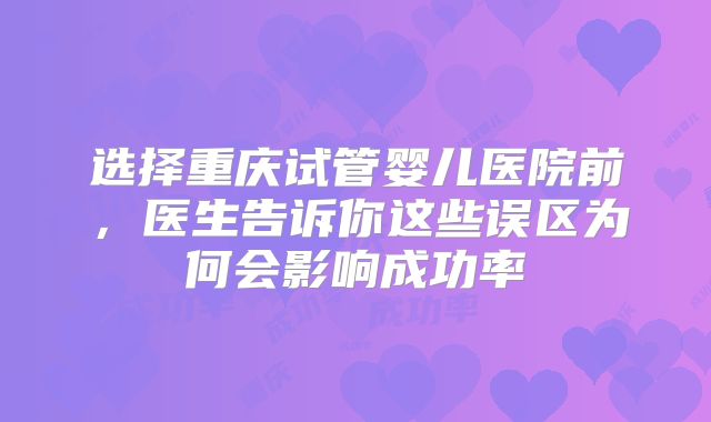 选择重庆试管婴儿医院前，医生告诉你这些误区为何会影响成功率