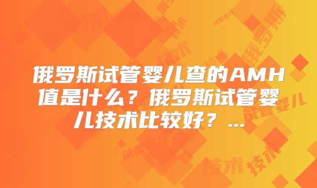 俄罗斯试管婴儿查的AMH值是什么？俄罗斯试管婴儿技术比较好？...