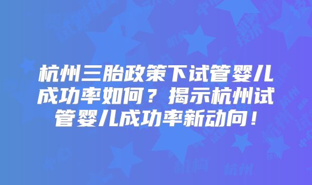 杭州三胎政策下试管婴儿成功率如何？揭示杭州试管婴儿成功率新动向！