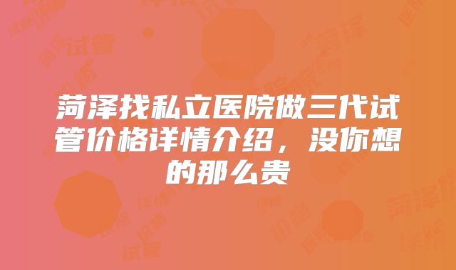 菏泽找私立医院做三代试管价格详情介绍,没你想的那么贵