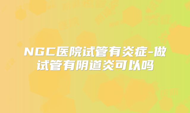 NGC医院试管有炎症-做试管有阴道炎可以吗