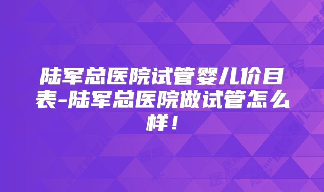 陆军总医院试管婴儿价目表-陆军总医院做试管怎么样！