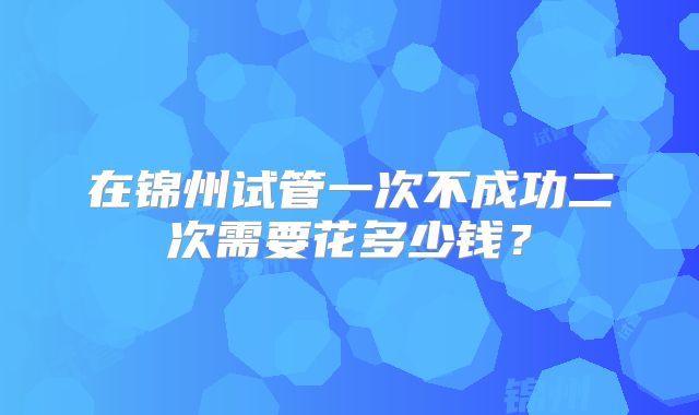 在锦州试管一次不成功二次需要花多少钱?