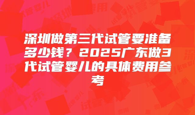 深圳做第三代试管要准备多少钱?2025广东做3代试管婴儿的具体费用参考