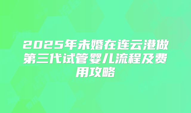 2025年未婚在连云港做第三代试管婴儿流程及费用攻略