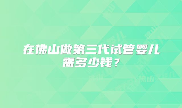 在佛山做第三代试管婴儿需多少钱？