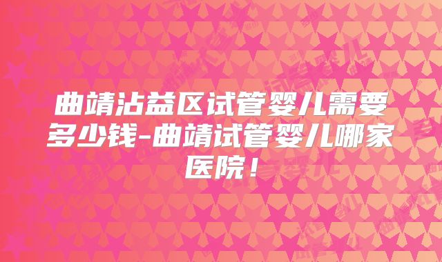 曲靖沾益区试管婴儿需要多少钱-曲靖试管婴儿哪家医院！