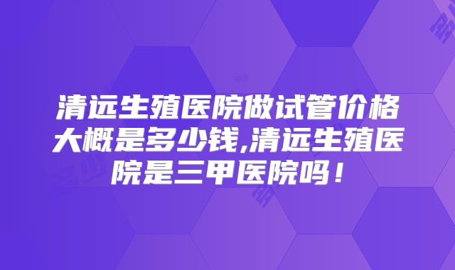 清远生殖医院做试管价格大概是多少钱,清远生殖医院是三甲医院吗!