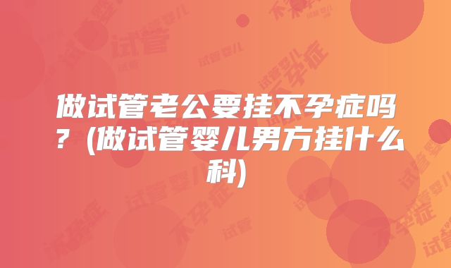 做试管老公要挂不孕症吗?(做试管婴儿男方挂什么科)