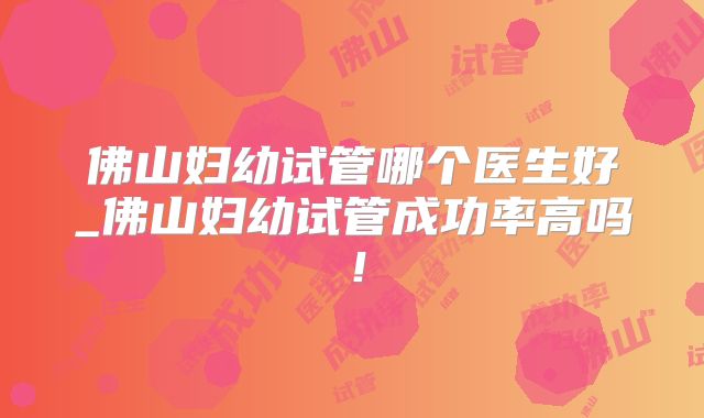佛山妇幼试管哪个医生好_佛山妇幼试管成功率高吗！