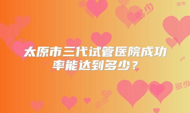 太原市三代试管医院成功率能达到多少?
