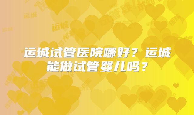 运城试管医院哪好?运城能做试管婴儿吗?