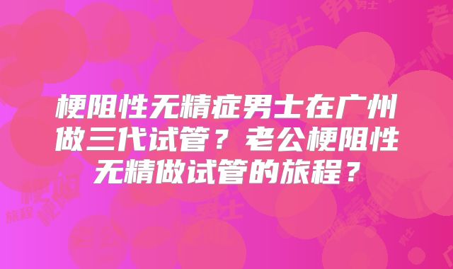 梗阻性无精症男士在广州做三代试管？老公梗阻性无精做试管的旅程？