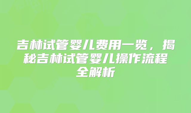吉林试管婴儿费用一览，揭秘吉林试管婴儿操作流程全解析
