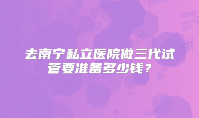 去南宁私立医院做三代试管要准备多少钱?