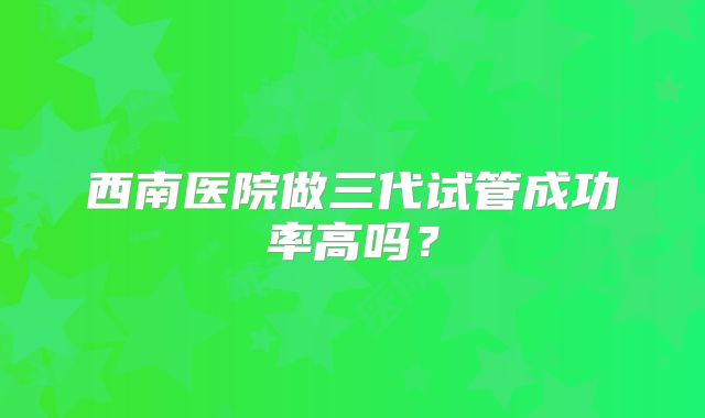 西南医院做三代试管成功率高吗？
