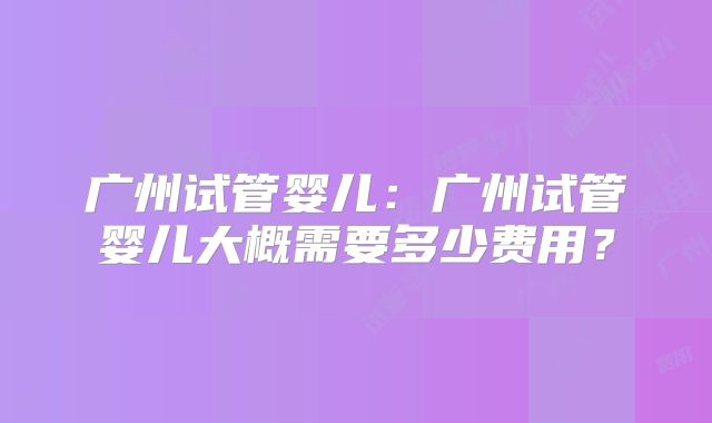 广州试管婴儿：广州试管婴儿大概需要多少费用？