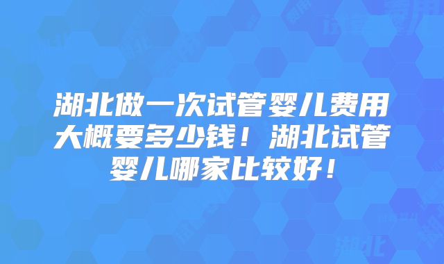 湖北做一次试管婴儿费用大概要多少钱！湖北试管婴儿哪家比较好！