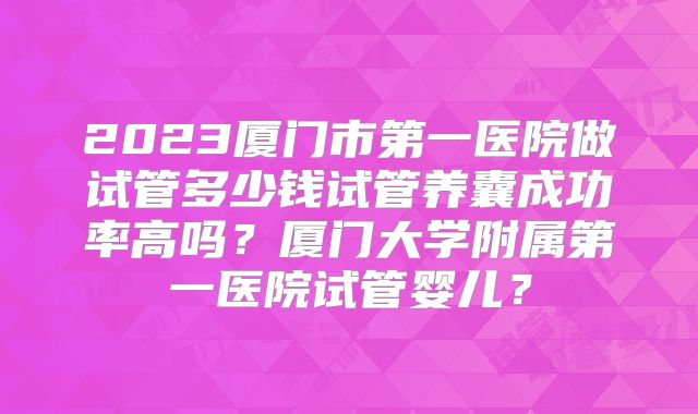 2023厦门市第一医院做试管多少钱试管养囊成功率高吗？厦门大学附属第一医院试管婴儿？