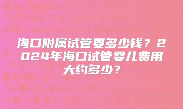 海口附属试管要多少钱？2024年海口试管婴儿费用大约多少？