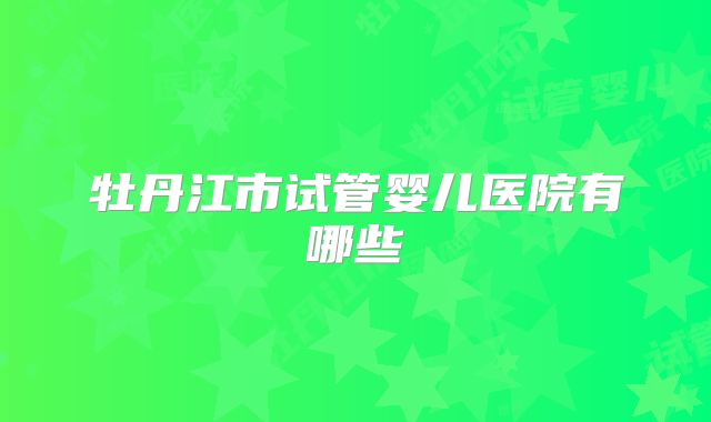 牡丹江市试管婴儿医院有哪些