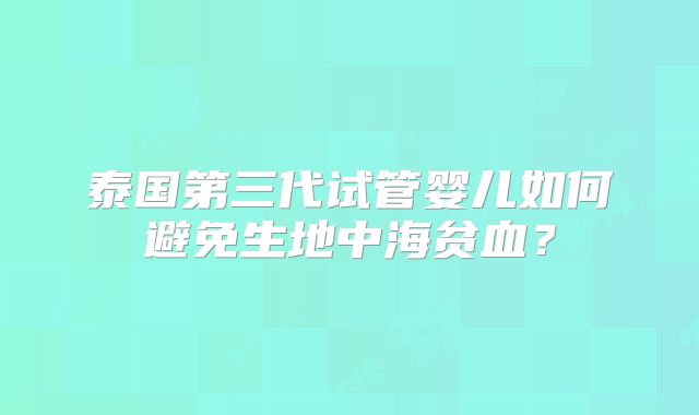 泰国第三代试管婴儿如何避免生地中海贫血？