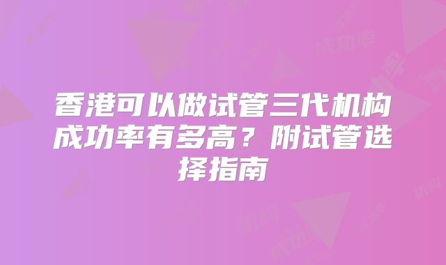 香港可以做试管三代机构成功率有多高？附试管选择指南