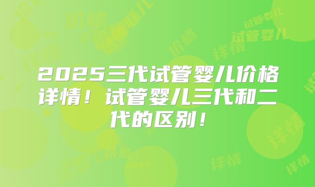 2025三代试管婴儿价格详情!试管婴儿三代和二代的区别!