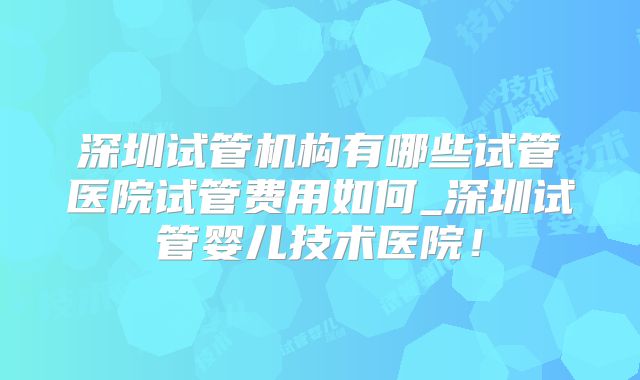 深圳试管机构有哪些试管医院试管费用如何_深圳试管婴儿技术医院！