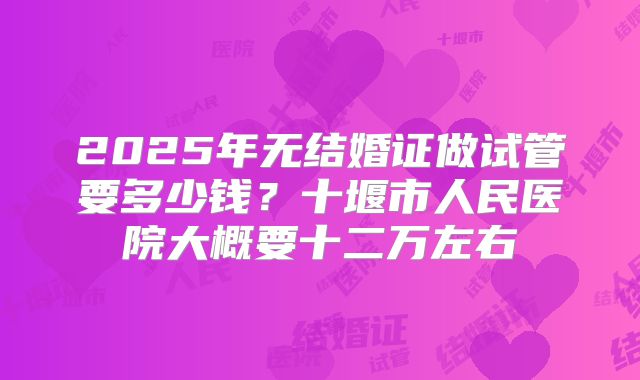 2025年无结婚证做试管要多少钱?十堰市人民医院大概要十二万左右