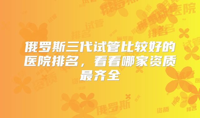 俄罗斯三代试管比较好的医院排名，看看哪家资质最齐全