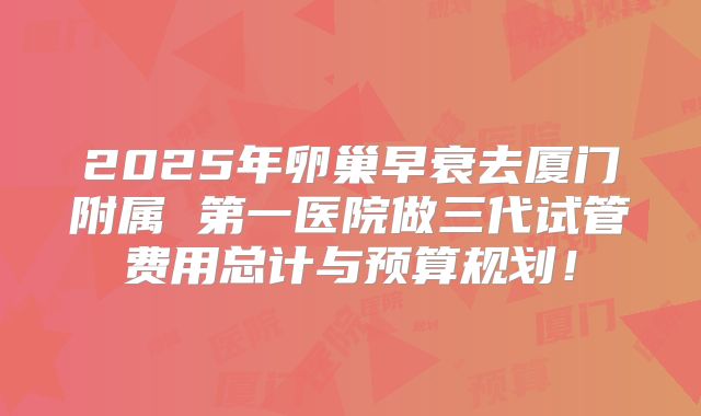 2025年卵巢早衰去厦门附属 第一医院做三代试管费用总计与预算规划！