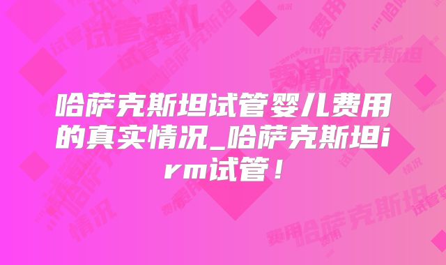 哈萨克斯坦试管婴儿费用的真实情况_哈萨克斯坦irm试管！