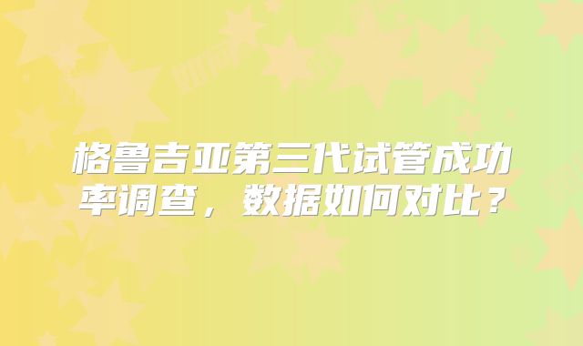 格鲁吉亚第三代试管成功率调查，数据如何对比？