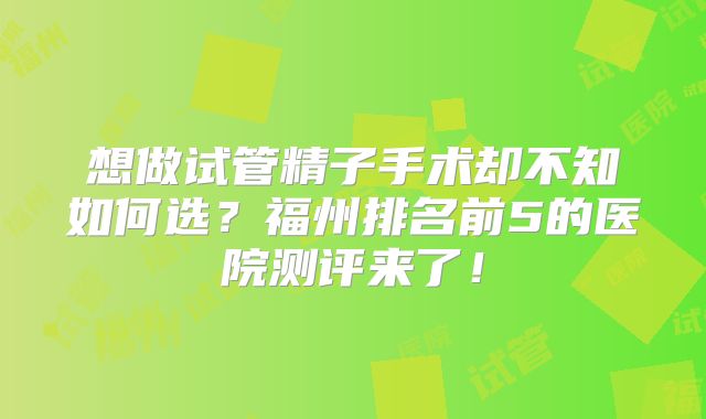 想做试管精子手术却不知如何选？福州排名前5的医院测评来了！