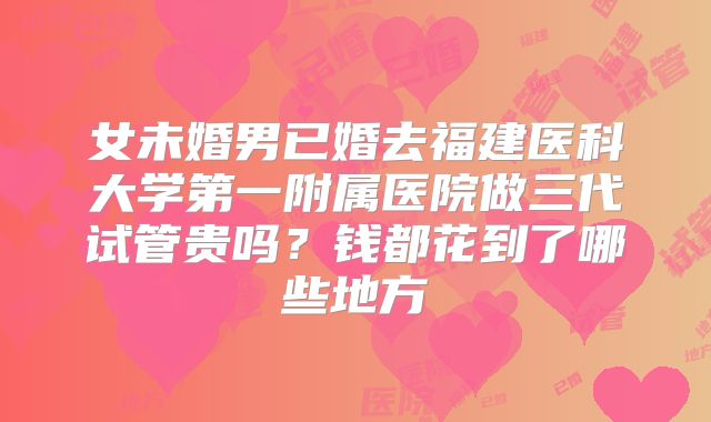 女未婚男已婚去福建医科大学第一附属医院做三代试管贵吗？钱都花到了哪些地方