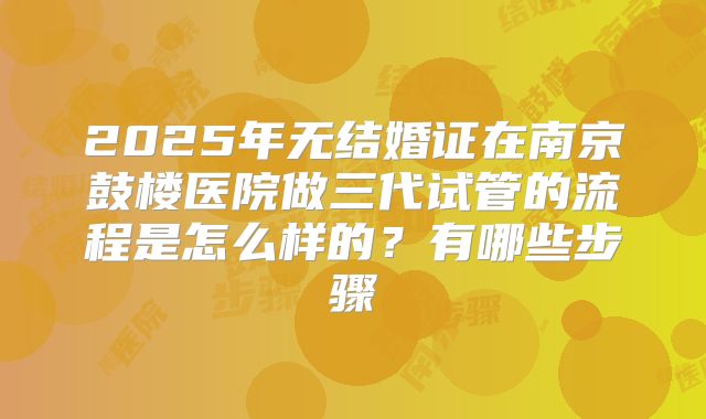 2025年无结婚证在南京鼓楼医院做三代试管的流程是怎么样的？有哪些步骤