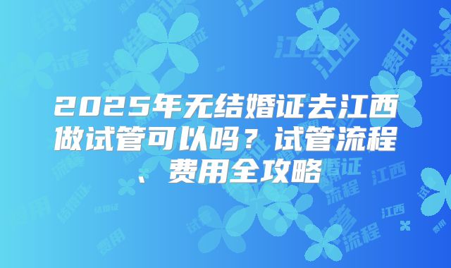 2025年无结婚证去江西做试管可以吗？试管流程、费用全攻略