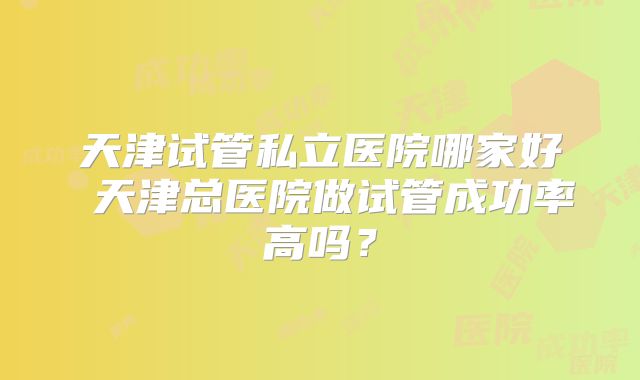 天津试管私立医院哪家好 天津总医院做试管成功率高吗？