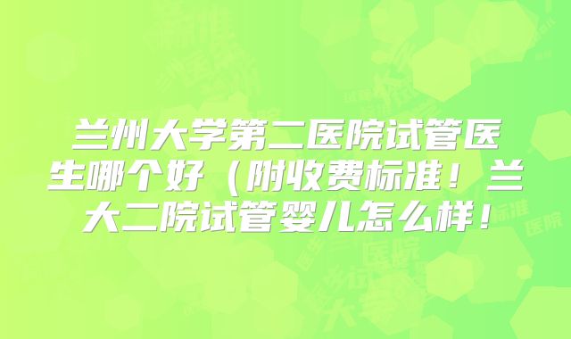 兰州大学第二医院试管医生哪个好(附收费标准!兰大二院试管婴儿怎么样!