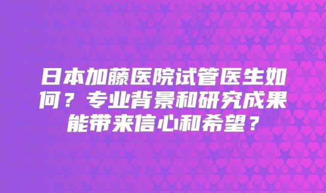 日本加藤医院试管医生如何？专业背景和研究成果能带来信心和希望？