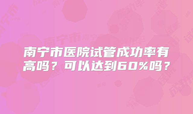 南宁市医院试管成功率有高吗?可以达到60%吗?