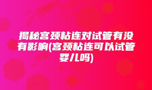 揭秘宫颈粘连对试管有没有影响(宫颈粘连可以试管婴儿吗)