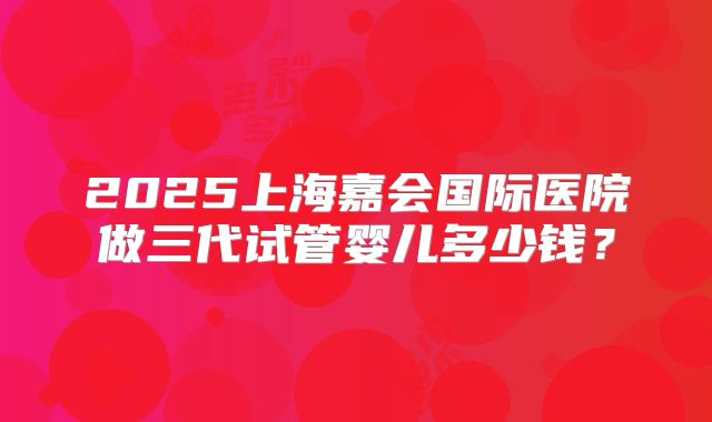 2025上海嘉会国际医院做三代试管婴儿多少钱？