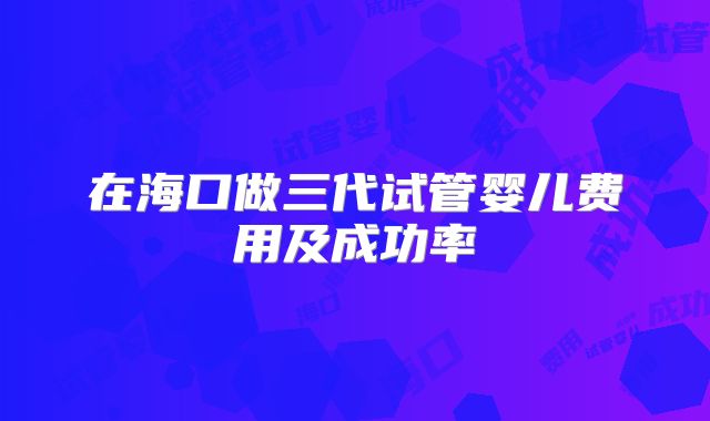 在海口做三代试管婴儿费用及成功率