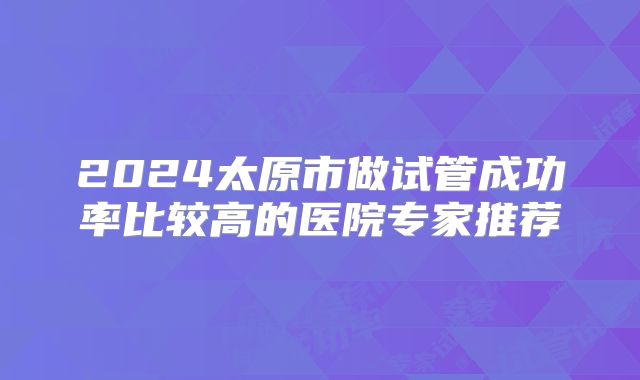2024太原市做试管成功率比较高的医院专家推荐