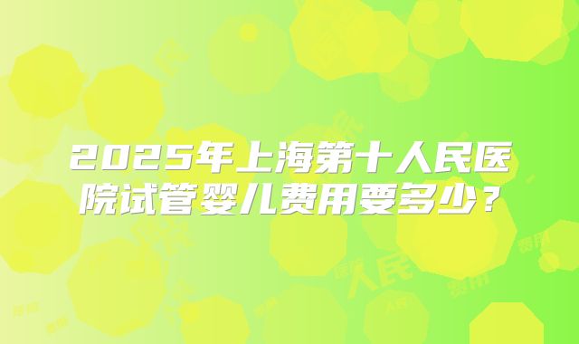 2025年上海第十人民医院试管婴儿费用要多少？
