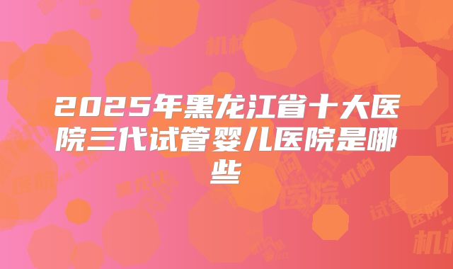 2025年黑龙江省十大医院三代试管婴儿医院是哪些