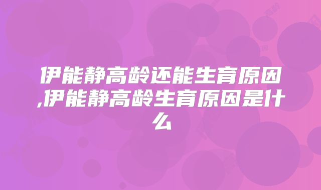 伊能静高龄还能生育原因,伊能静高龄生育原因是什么